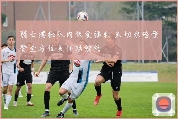 骑士揭秘队内伙食福利 米切尔哈登赞全方位关怀助续约