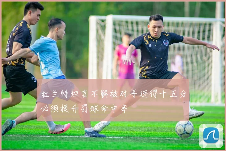 杜兰特坦言不解被对手连得十五分必须提升罚球命中率
