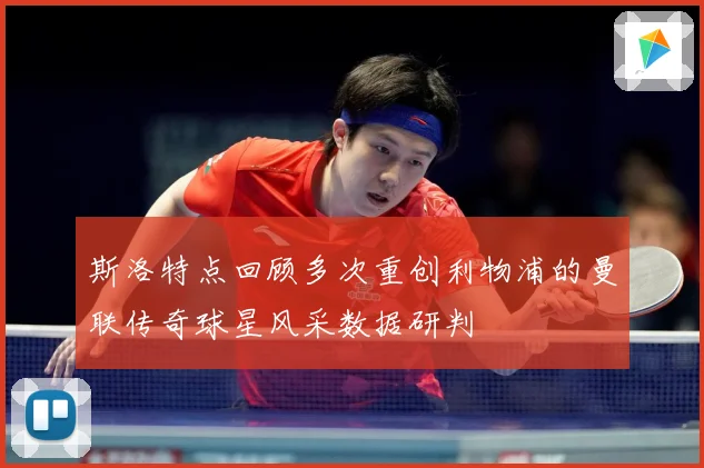 斯洛特点回顾多次重创利物浦的曼联传奇球星风采数据研判