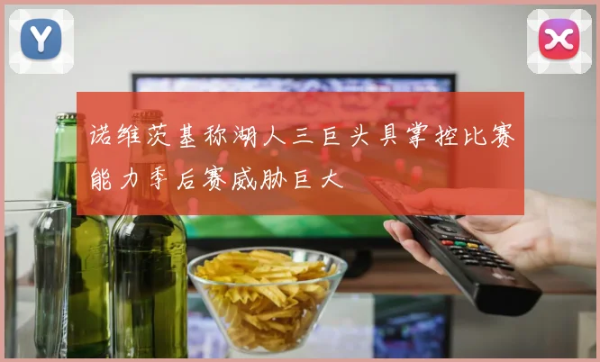 诺维茨基称湖人三巨头具掌控比赛能力季后赛威胁巨大