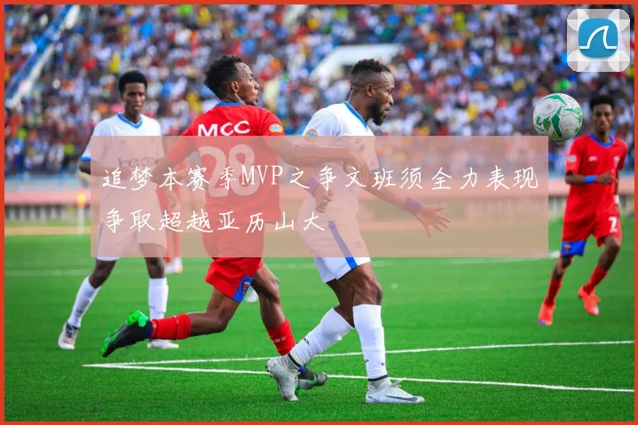 追梦本赛季MVP之争文班须全力表现争取超越亚历山大