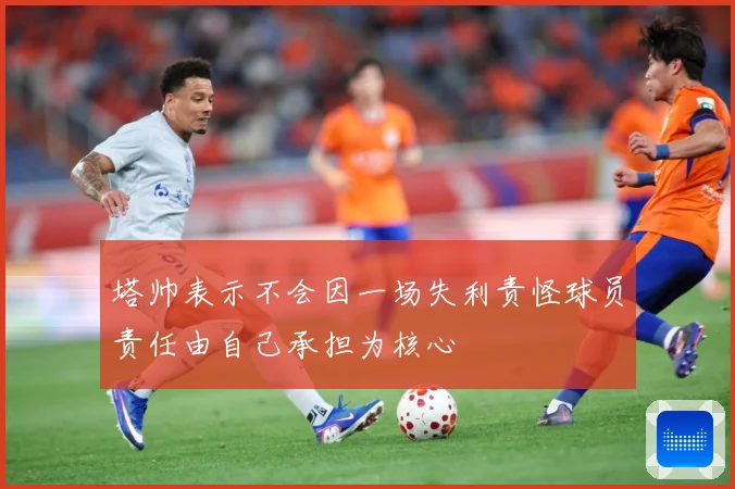 塔帅表示不会因一场失利责怪球员责任由自己承担为核心