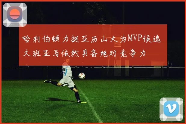哈利伯顿力挺亚历山大为MVP候选 文班亚马依然具备绝对竞争力