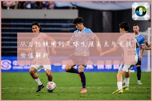 从后防铁闸到足球生涯高光与竞技价值解析