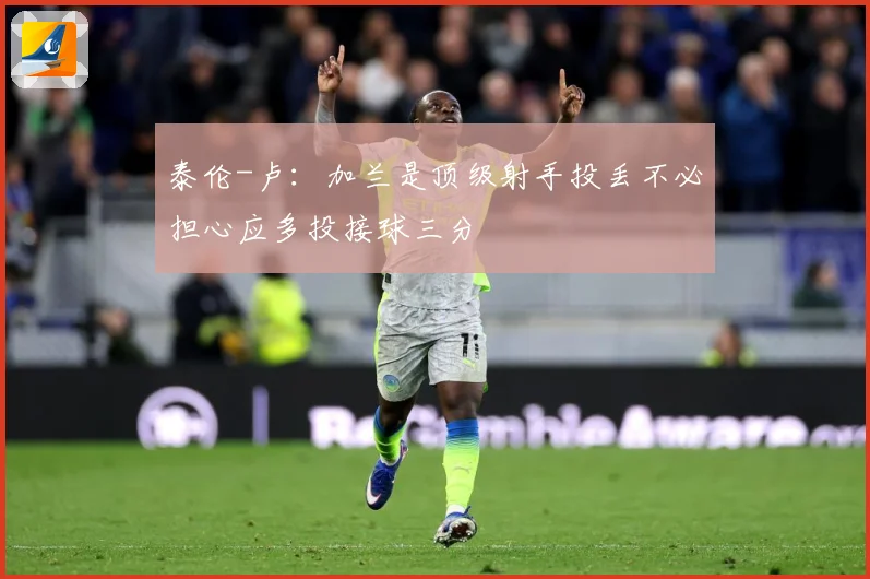 泰伦-卢：加兰是顶级射手投丢不必担心应多投接球三分