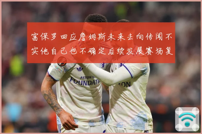 富保罗回应詹姆斯未来去向传闻不实他自己也不确定后续发展赛场复盘