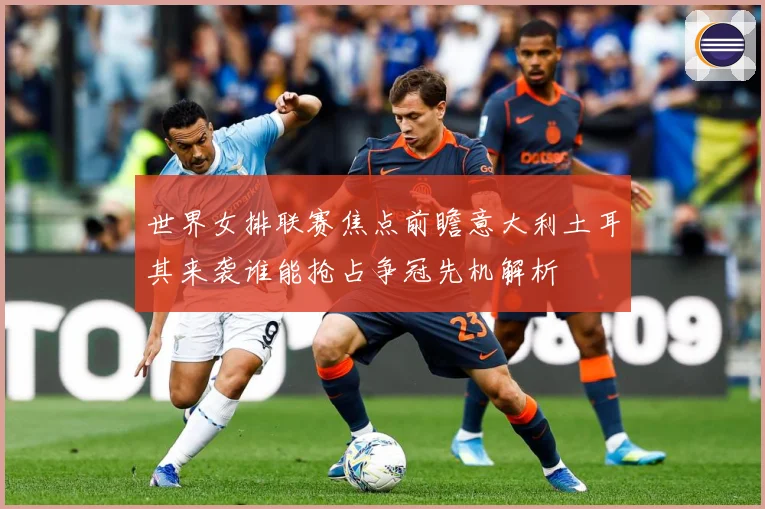 世界女排联赛焦点前瞻意大利土耳其来袭谁能抢占争冠先机解析