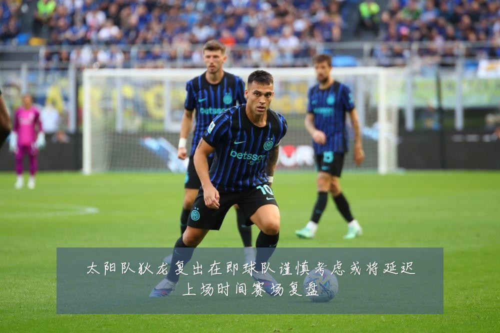 太阳队狄龙复出在即球队谨慎考虑或将延迟上场时间赛场复盘